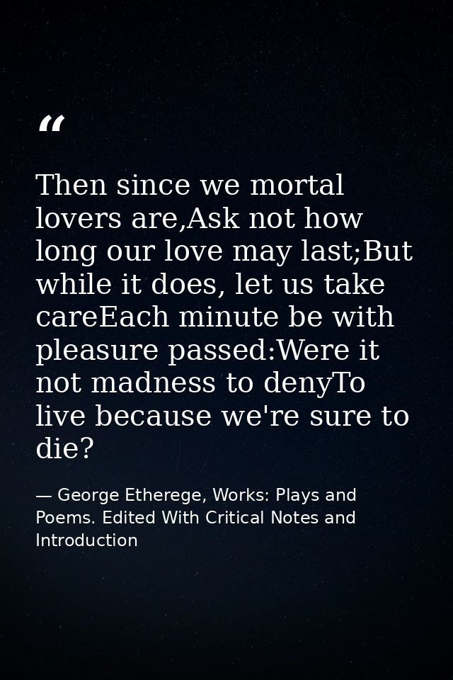 Then since we mortal lovers are,Ask not how long our love may last;But while it does, let us take careEach minute be wit — George Etherege, Works: Plays and Poems. Edited With Critical Notes and Introduction