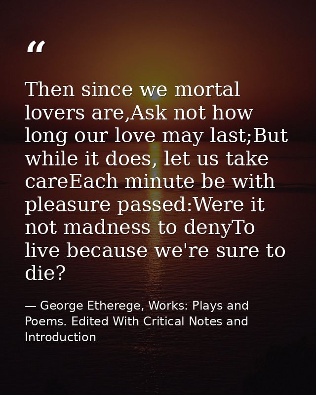 Then since we mortal lovers are,Ask not how long our love may last;But while it does, let us take careEach minute be wit — George Etherege, Works: Plays and Poems. Edited With Critical Notes and Introduction