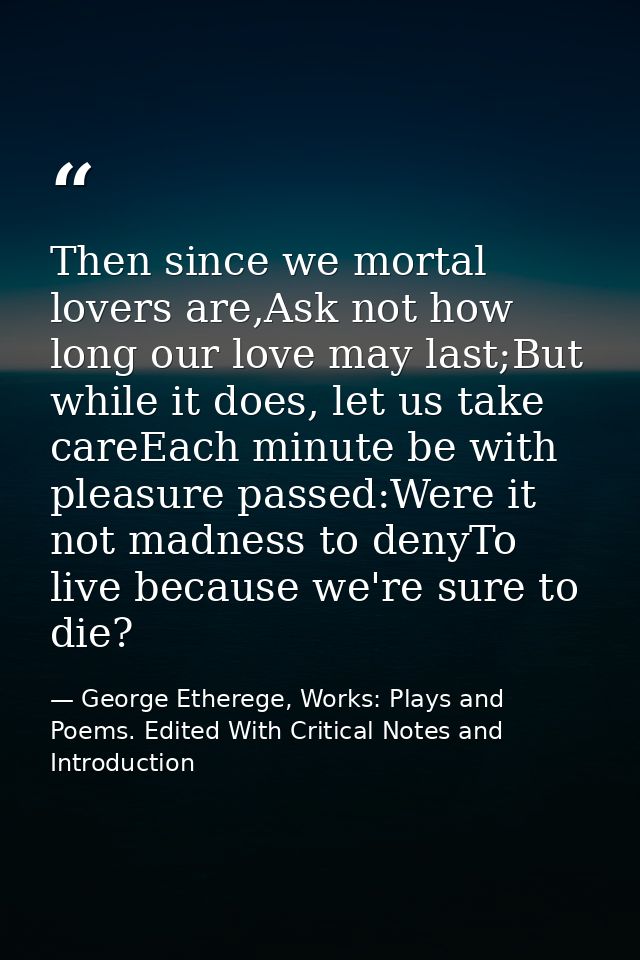 Then since we mortal lovers are,Ask not how long our love may last;But while it does, let us take careEach minute be wit — George Etherege, Works: Plays and Poems. Edited With Critical Notes and Introduction