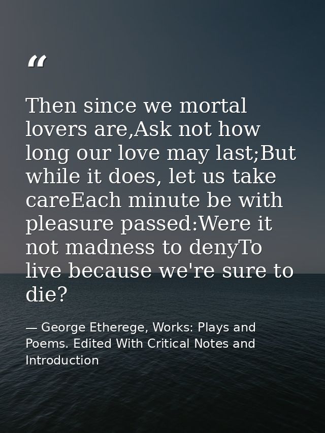 Then since we mortal lovers are,Ask not how long our love may last;But while it does, let us take careEach minute be wit — George Etherege, Works: Plays and Poems. Edited With Critical Notes and Introduction