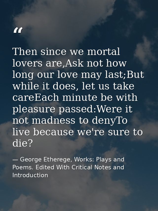 Then since we mortal lovers are,Ask not how long our love may last;But while it does, let us take careEach minute be wit — George Etherege, Works: Plays and Poems. Edited With Critical Notes and Introduction