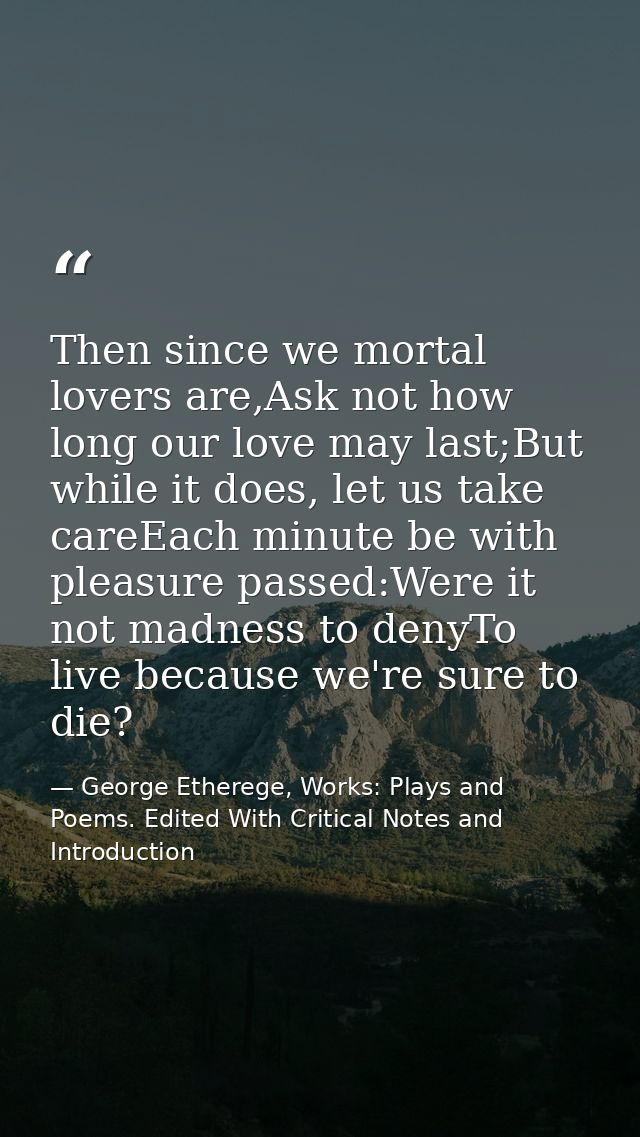 Then since we mortal lovers are,Ask not how long our love may last;But while it does, let us take careEach minute be wit — George Etherege, Works: Plays and Poems. Edited With Critical Notes and Introduction