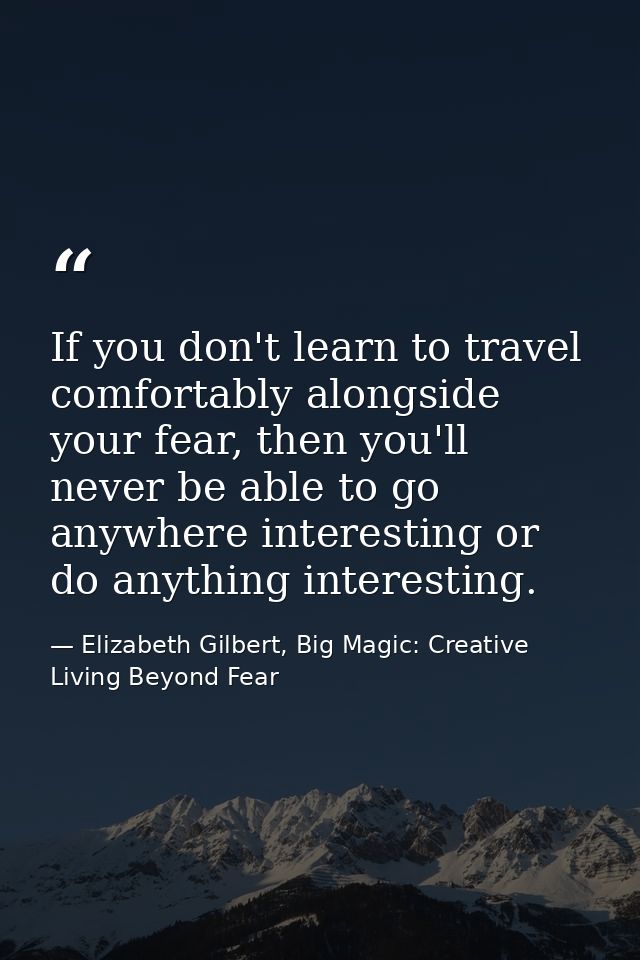If you don't learn to travel comfortably alongside your fear, then you'll never be able to go anywhere interesting or do — Elizabeth Gilbert, Big Magic: Creative Living Beyond Fear