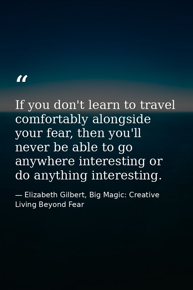 If you don't learn to travel comfortably alongside your fear, then you'll never be able to go anywhere interesting or do — Elizabeth Gilbert, Big Magic: Creative Living Beyond Fear
