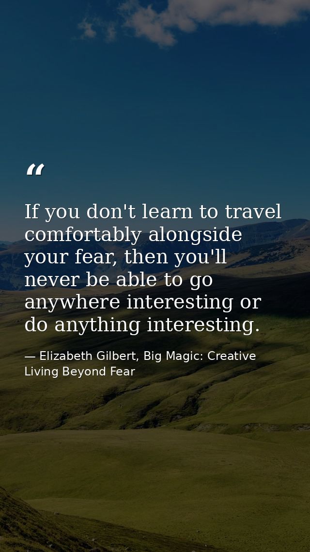 If you don't learn to travel comfortably alongside your fear, then you'll never be able to go anywhere interesting or do — Elizabeth Gilbert, Big Magic: Creative Living Beyond Fear
