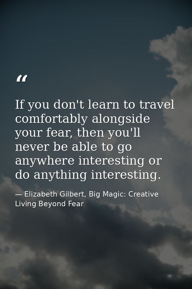 If you don't learn to travel comfortably alongside your fear, then you'll never be able to go anywhere interesting or do — Elizabeth Gilbert, Big Magic: Creative Living Beyond Fear