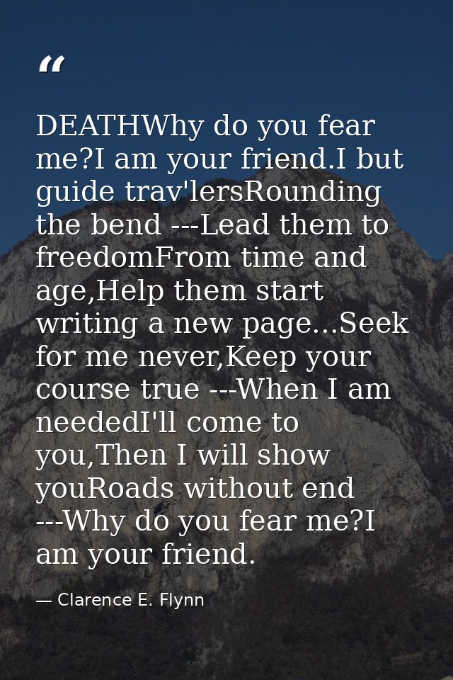 DEATHWhy do you fear me?I am your friend.I but guide trav'lersRounding the bend ---Lead them to freedomFrom time and age — Clarence E. Flynn
