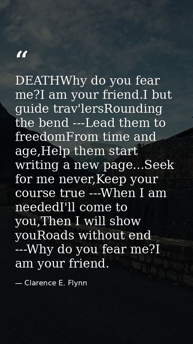 DEATHWhy do you fear me?I am your friend.I but guide trav'lersRounding the bend ---Lead them to freedomFrom time and age — Clarence E. Flynn