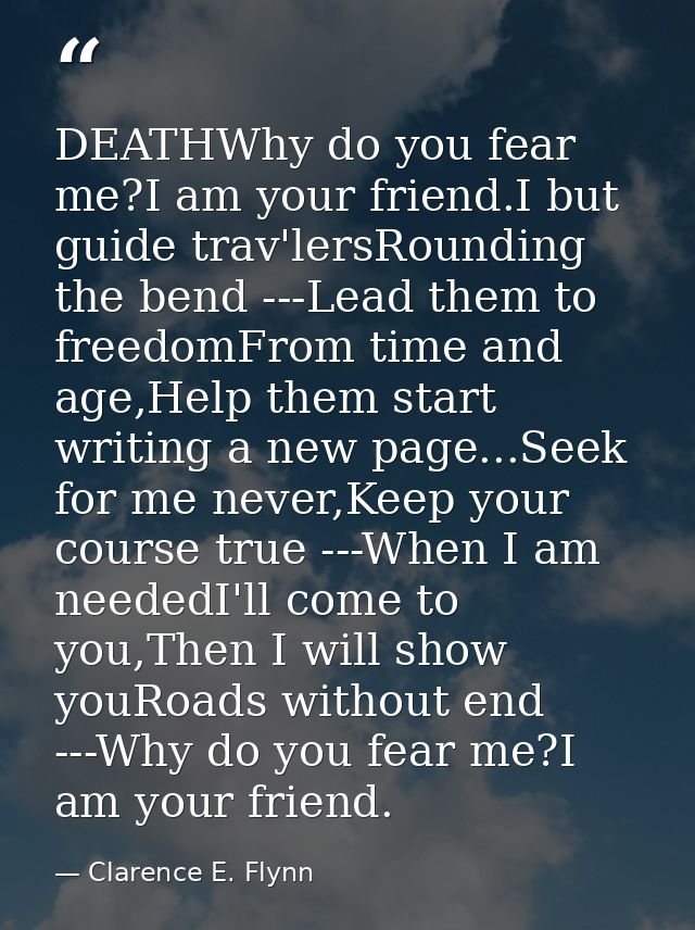 DEATHWhy do you fear me?I am your friend.I but guide trav'lersRounding the bend ---Lead them to freedomFrom time and age — Clarence E. Flynn
