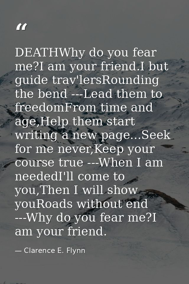 DEATHWhy do you fear me?I am your friend.I but guide trav'lersRounding the bend ---Lead them to freedomFrom time and age — Clarence E. Flynn