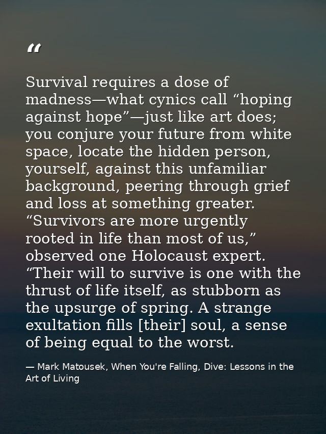 Survival requires a dose of madness—what cynics call “hoping against hope”—just like art does; you conjure your future f — Mark Matousek, When You're Falling, Dive: Lessons in the Art of Living