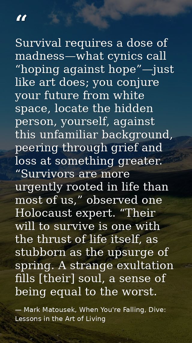 Survival requires a dose of madness—what cynics call “hoping against hope”—just like art does; you conjure your future f — Mark Matousek, When You're Falling, Dive: Lessons in the Art of Living