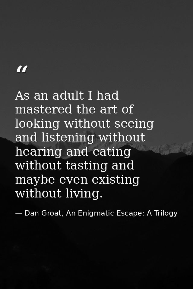 As an adult I had mastered the art of looking without seeing and listening without hearing and eating without tasting an — Dan Groat, An Enigmatic Escape: A Trilogy