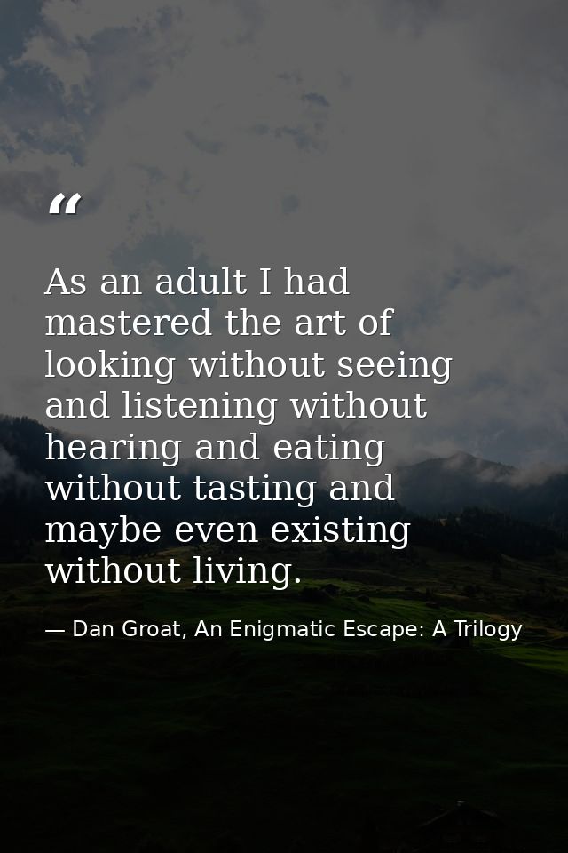 As an adult I had mastered the art of looking without seeing and listening without hearing and eating without tasting an — Dan Groat, An Enigmatic Escape: A Trilogy