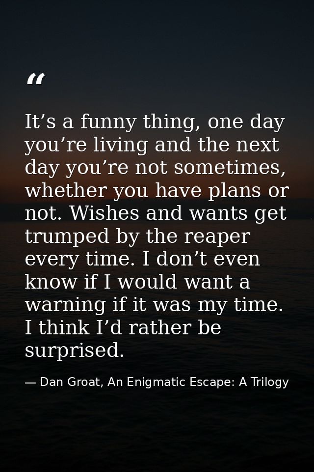 It’s a funny thing, one day you’re living and the next day you’re not sometimes, whether you have plans or not. Wishes a — Dan Groat, An Enigmatic Escape: A Trilogy