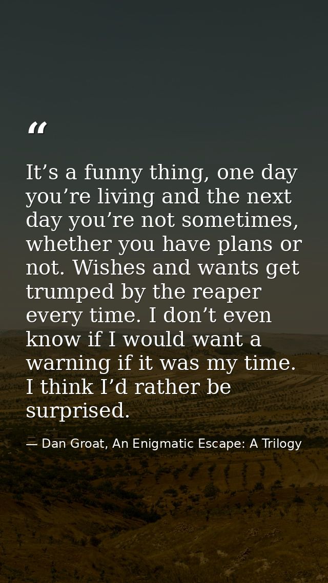 It’s a funny thing, one day you’re living and the next day you’re not sometimes, whether you have plans or not. Wishes a — Dan Groat, An Enigmatic Escape: A Trilogy