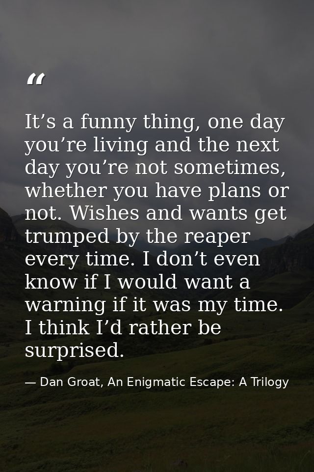 It’s a funny thing, one day you’re living and the next day you’re not sometimes, whether you have plans or not. Wishes a — Dan Groat, An Enigmatic Escape: A Trilogy