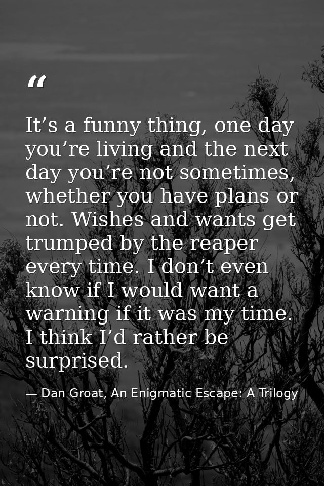 It’s a funny thing, one day you’re living and the next day you’re not sometimes, whether you have plans or not. Wishes a — Dan Groat, An Enigmatic Escape: A Trilogy
