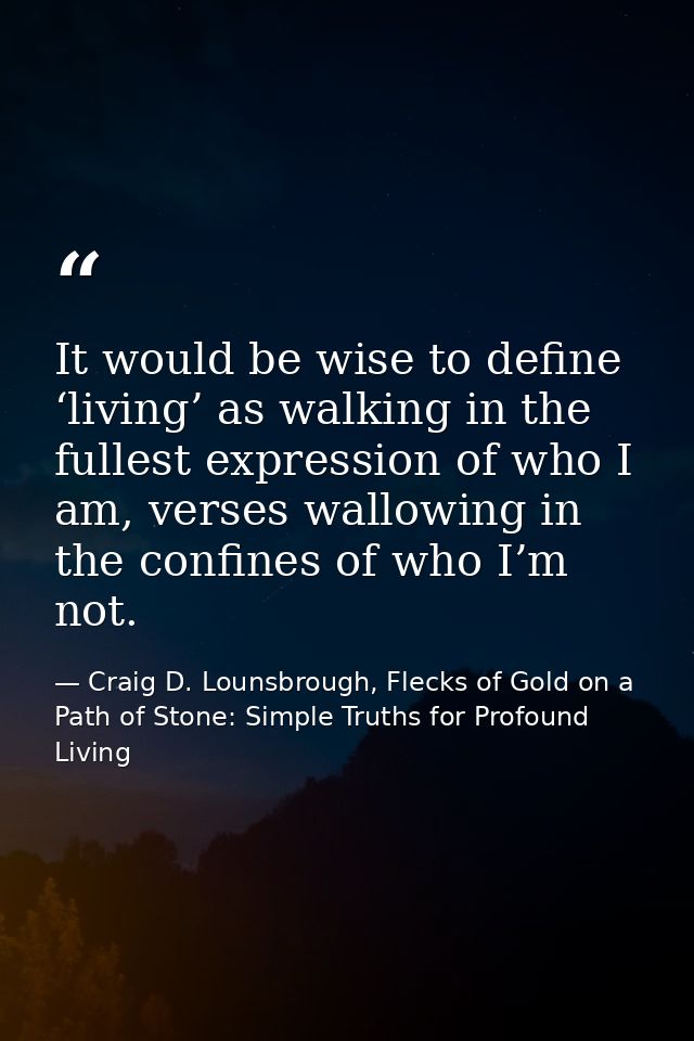 It would be wise to define ‘living’ as walking in the fullest expression of who I am, verses wallowing in the confines o — Craig D. Lounsbrough, Flecks of Gold on a Path of Stone: Simple Truths for Profound Living