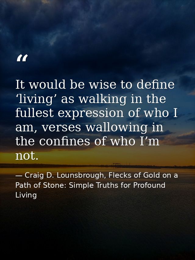 It would be wise to define ‘living’ as walking in the fullest expression of who I am, verses wallowing in the confines o — Craig D. Lounsbrough, Flecks of Gold on a Path of Stone: Simple Truths for Profound Living