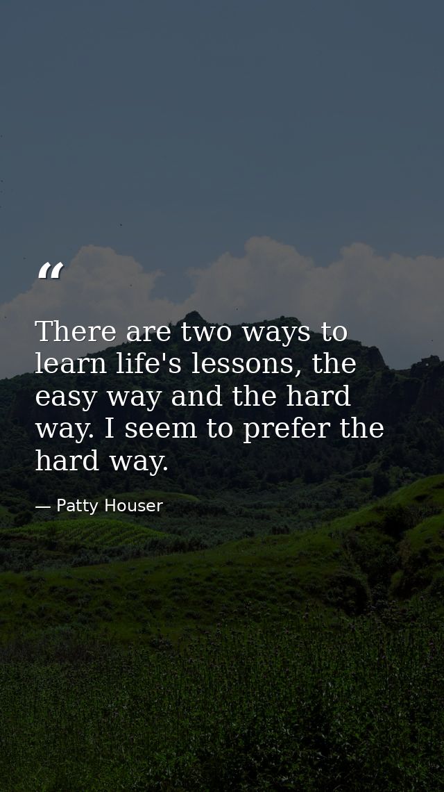 There are two ways to learn life's lessons, the easy way and the hard way. I seem to prefer the hard way. — Patty Houser