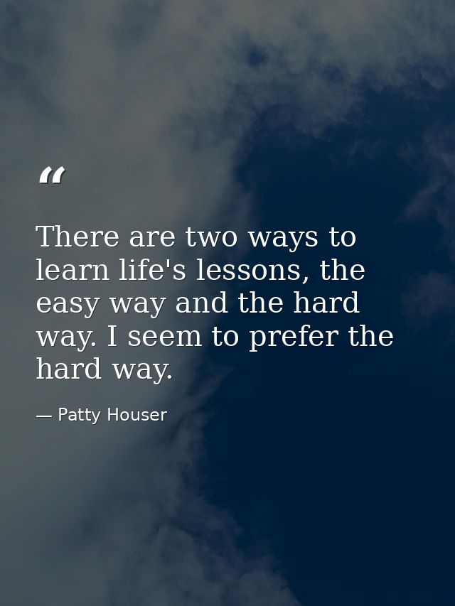 There are two ways to learn life's lessons, the easy way and the hard way. I seem to prefer the hard way. — Patty Houser