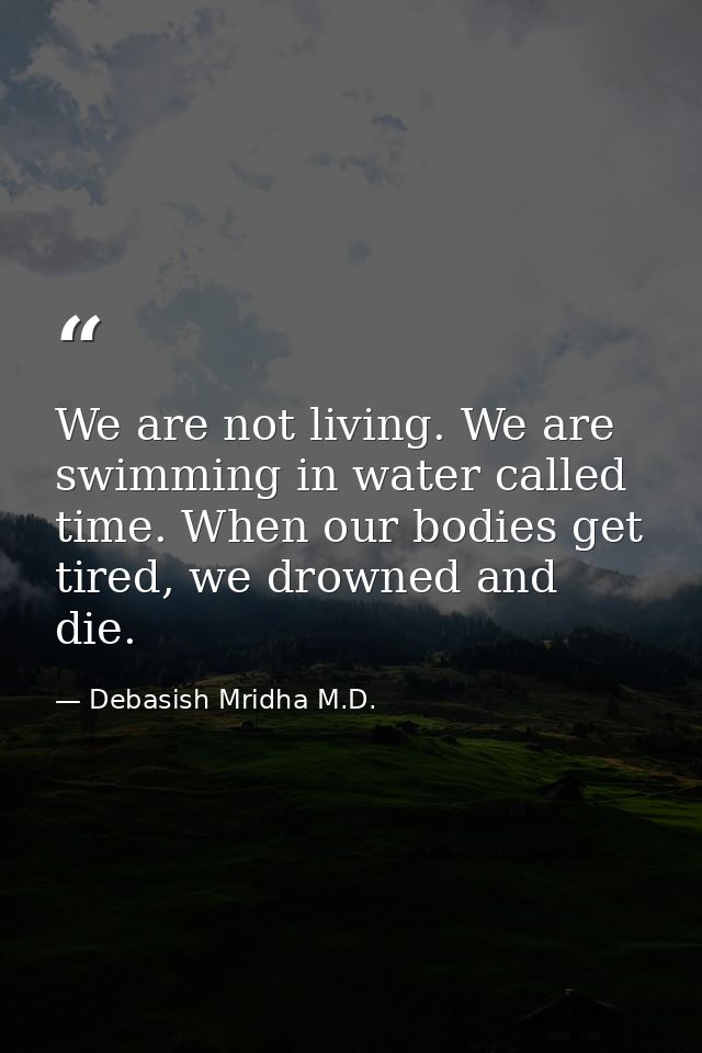 We are not living. We are swimming in water called time. When our bodies get tired, we drowned and die. — Debasish Mridha M.D.