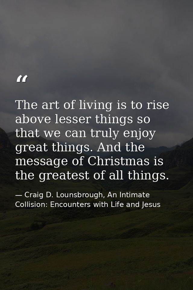 The art of living is to rise above lesser things so that we can truly enjoy great things. And the message of Christmas i — Craig D. Lounsbrough, An Intimate Collision: Encounters with Life and Jesus
