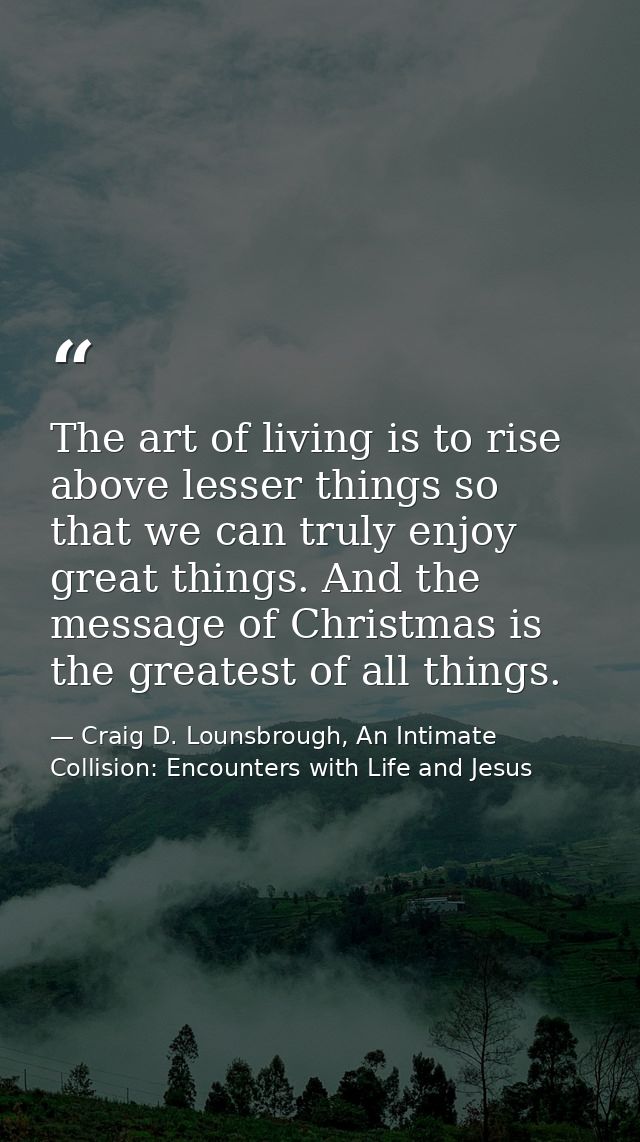 The art of living is to rise above lesser things so that we can truly enjoy great things. And the message of Christmas i — Craig D. Lounsbrough, An Intimate Collision: Encounters with Life and Jesus