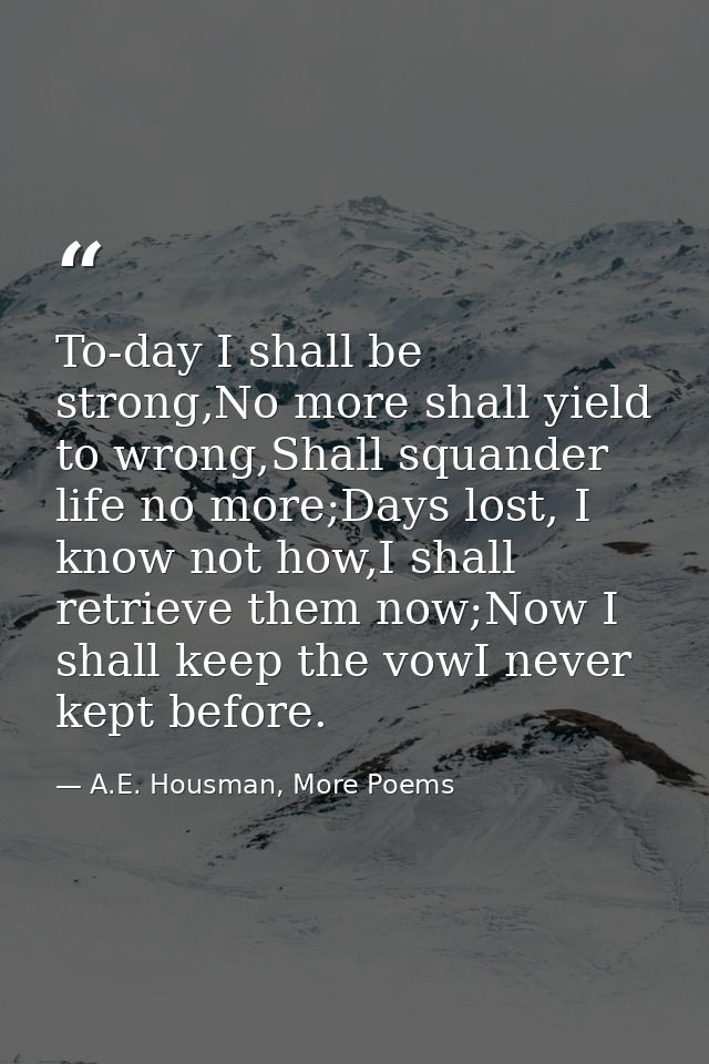 To-day I shall be strong,No more shall yield to wrong,Shall squander life no more;Days lost, I know not how,I shall retr — A.E. Housman, More Poems