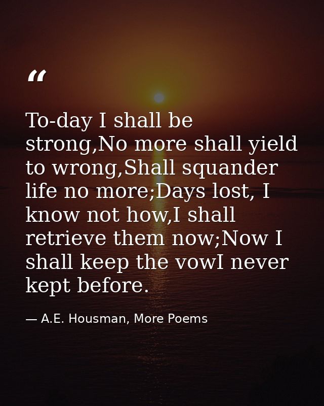 To-day I shall be strong,No more shall yield to wrong,Shall squander life no more;Days lost, I know not how,I shall retr — A.E. Housman, More Poems
