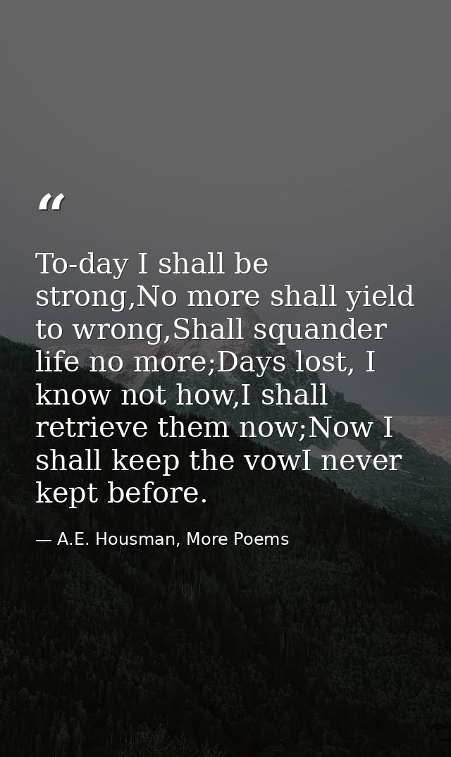 To-day I shall be strong,No more shall yield to wrong,Shall squander life no more;Days lost, I know not how,I shall retr — A.E. Housman, More Poems