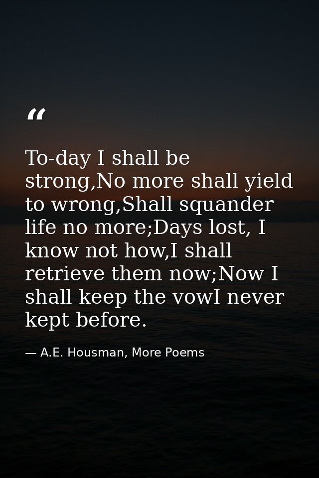To-day I shall be strong,No more shall yield to wrong,Shall squander life no more;Days lost, I know not how,I shall retr — A.E. Housman, More Poems