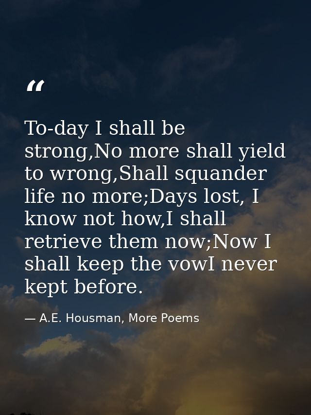 To-day I shall be strong,No more shall yield to wrong,Shall squander life no more;Days lost, I know not how,I shall retr — A.E. Housman, More Poems