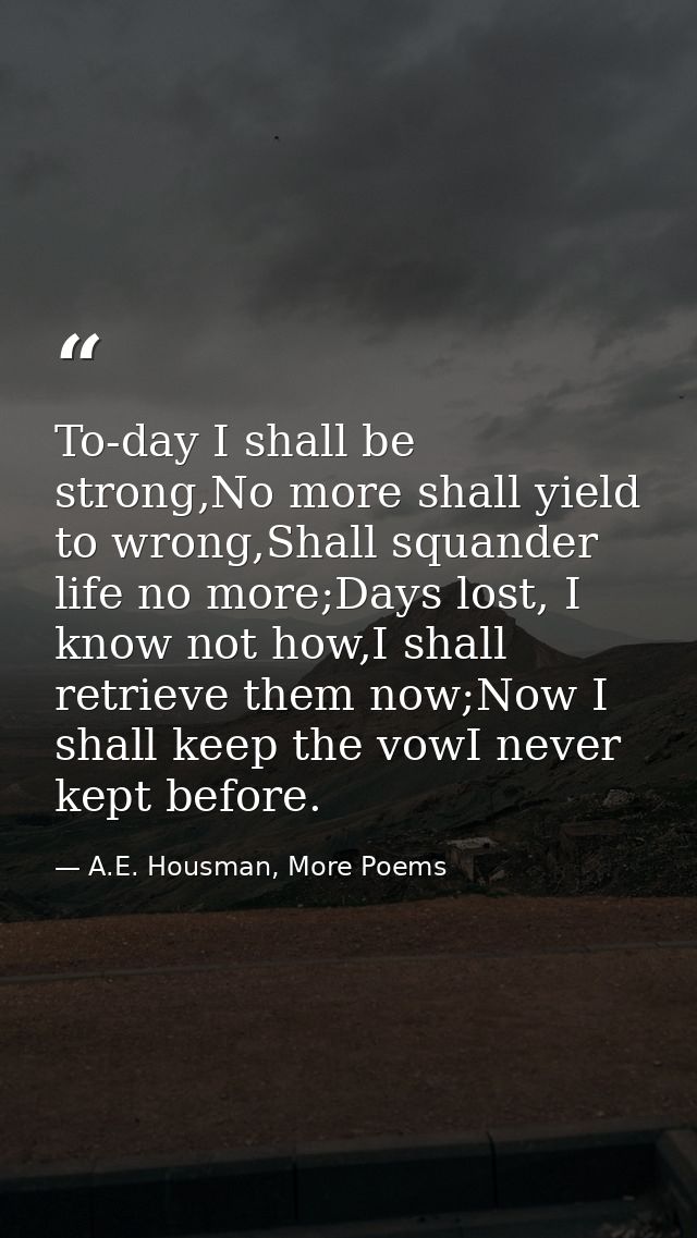 To-day I shall be strong,No more shall yield to wrong,Shall squander life no more;Days lost, I know not how,I shall retr — A.E. Housman, More Poems