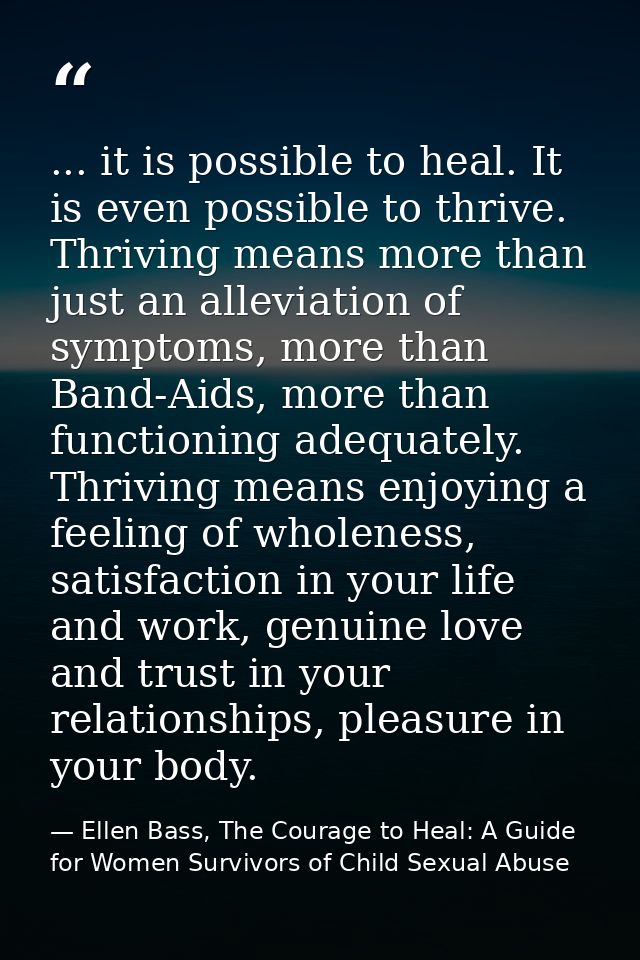 ... it is possible to heal. It is even possible to thrive. Thriving means more than just an alleviation of symptoms, mor — Ellen Bass, The Courage to Heal: A Guide for Women Survivors of Child Sexual Abuse