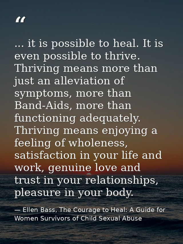 ... it is possible to heal. It is even possible to thrive. Thriving means more than just an alleviation of symptoms, mor — Ellen Bass, The Courage to Heal: A Guide for Women Survivors of Child Sexual Abuse