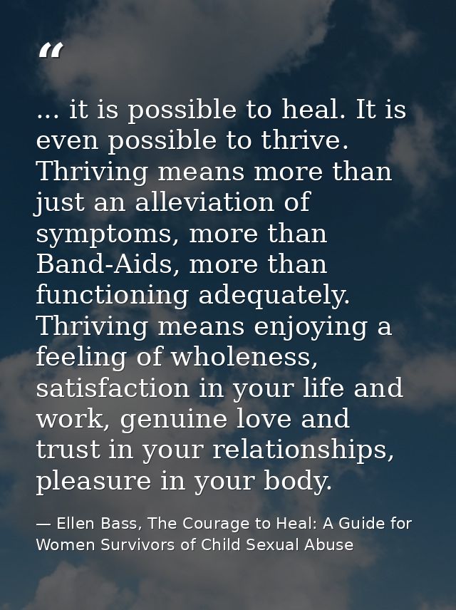 ... it is possible to heal. It is even possible to thrive. Thriving means more than just an alleviation of symptoms, mor — Ellen Bass, The Courage to Heal: A Guide for Women Survivors of Child Sexual Abuse