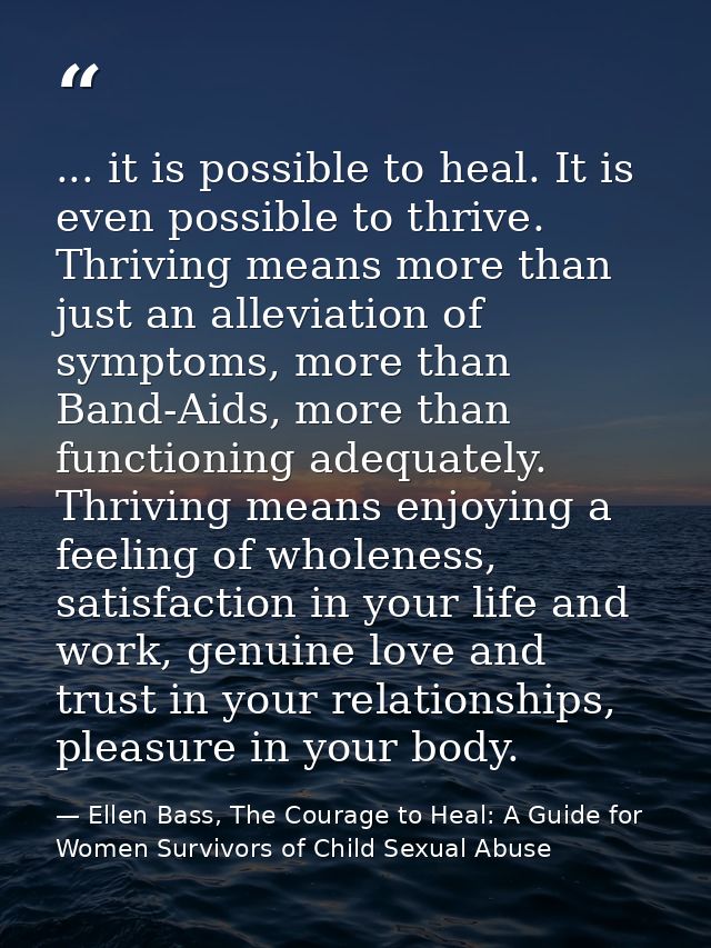 ... it is possible to heal. It is even possible to thrive. Thriving means more than just an alleviation of symptoms, mor — Ellen Bass, The Courage to Heal: A Guide for Women Survivors of Child Sexual Abuse