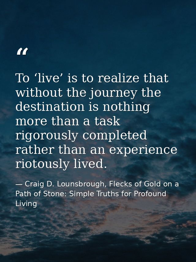 To ‘live’ is to realize that without the journey the destination is nothing more than a task rigorously completed rather — Craig D. Lounsbrough, Flecks of Gold on a Path of Stone: Simple Truths for Profound Living