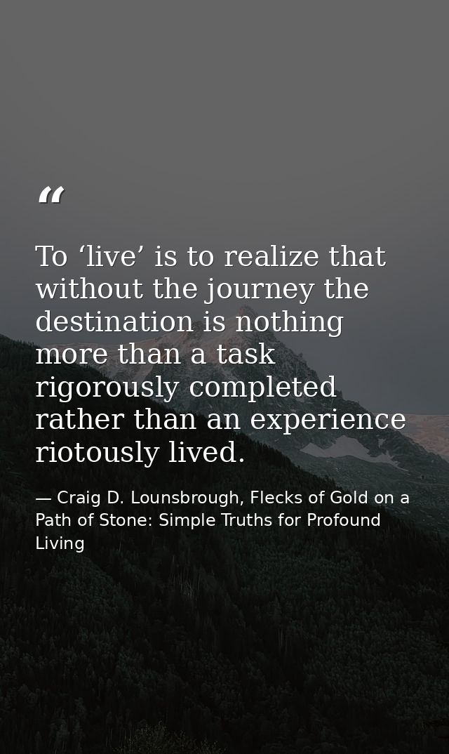 To ‘live’ is to realize that without the journey the destination is nothing more than a task rigorously completed rather — Craig D. Lounsbrough, Flecks of Gold on a Path of Stone: Simple Truths for Profound Living