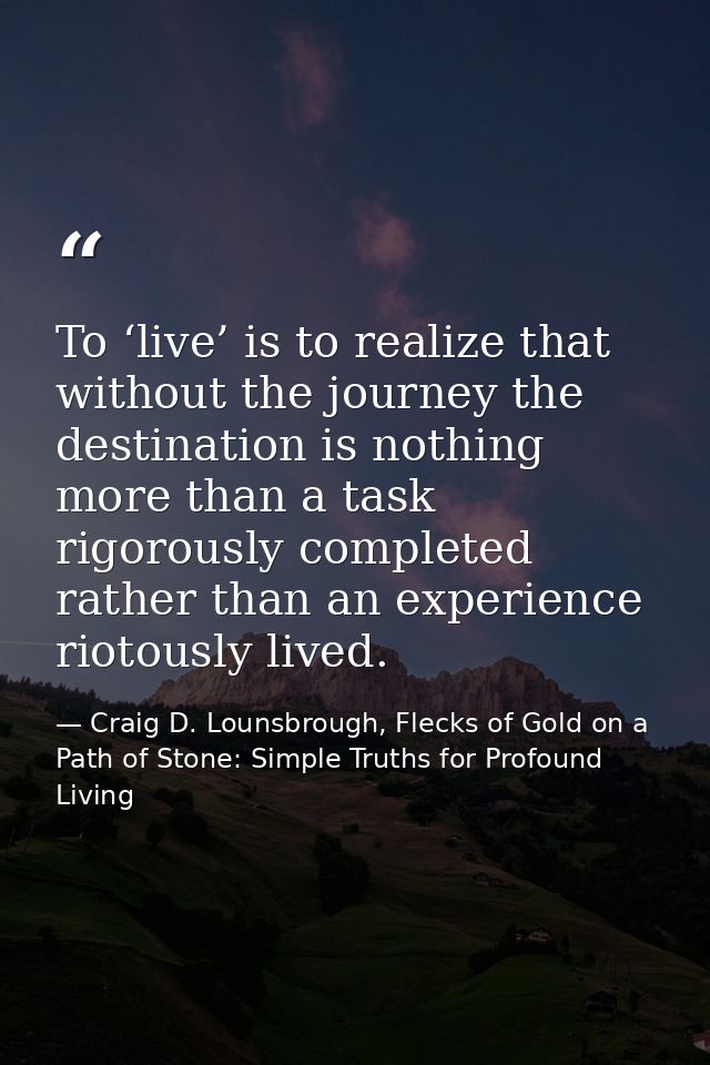 To ‘live’ is to realize that without the journey the destination is nothing more than a task rigorously completed rather — Craig D. Lounsbrough, Flecks of Gold on a Path of Stone: Simple Truths for Profound Living