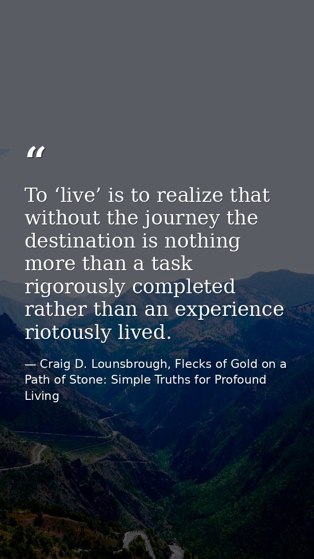 To ‘live’ is to realize that without the journey the destination is nothing more than a task rigorously completed rather — Craig D. Lounsbrough, Flecks of Gold on a Path of Stone: Simple Truths for Profound Living