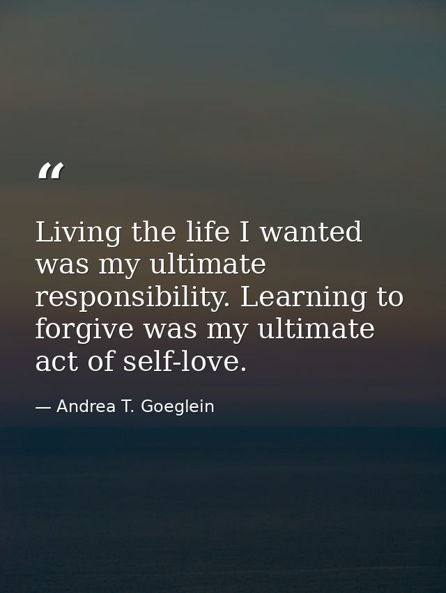 Living the life I wanted was my ultimate responsibility. Learning to forgive was my ultimate act of self-love. — Andrea T. Goeglein