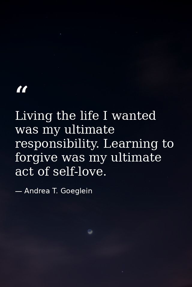 Living the life I wanted was my ultimate responsibility. Learning to forgive was my ultimate act of self-love. — Andrea T. Goeglein