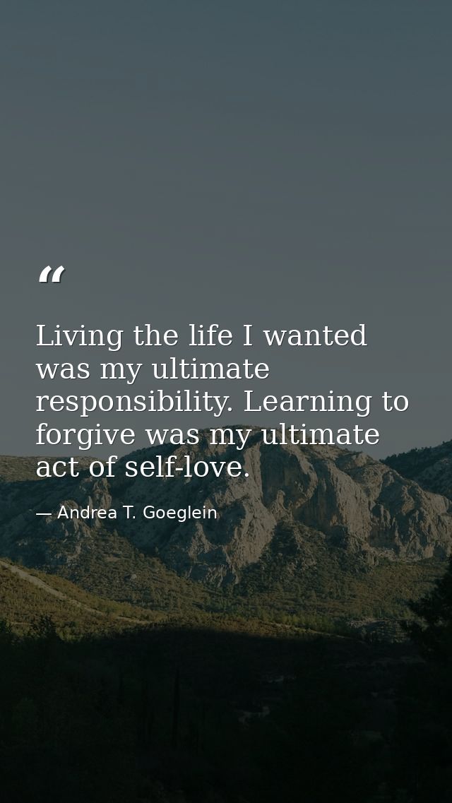 Living the life I wanted was my ultimate responsibility. Learning to forgive was my ultimate act of self-love. — Andrea T. Goeglein