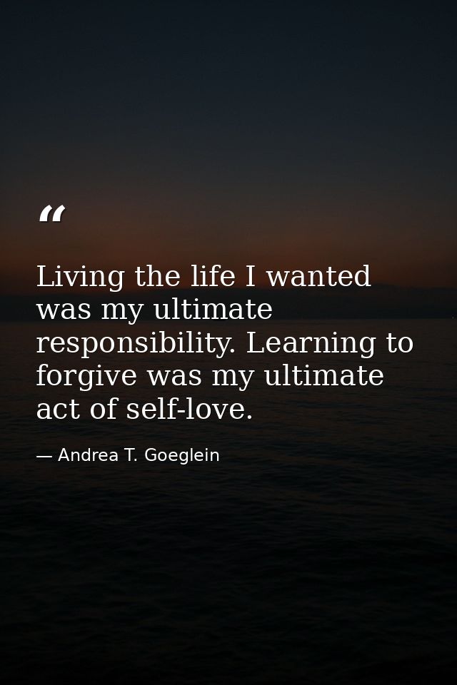 Living the life I wanted was my ultimate responsibility. Learning to forgive was my ultimate act of self-love. — Andrea T. Goeglein