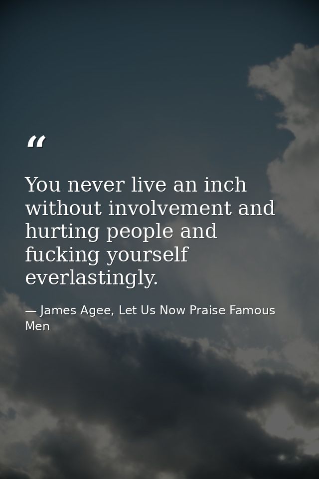 You never live an inch without involvement and hurting people and fucking yourself everlastingly. — James Agee, Let Us Now Praise Famous Men