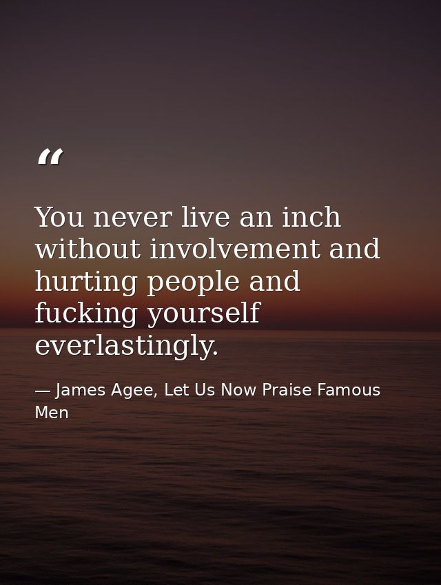 You never live an inch without involvement and hurting people and fucking yourself everlastingly. — James Agee, Let Us Now Praise Famous Men