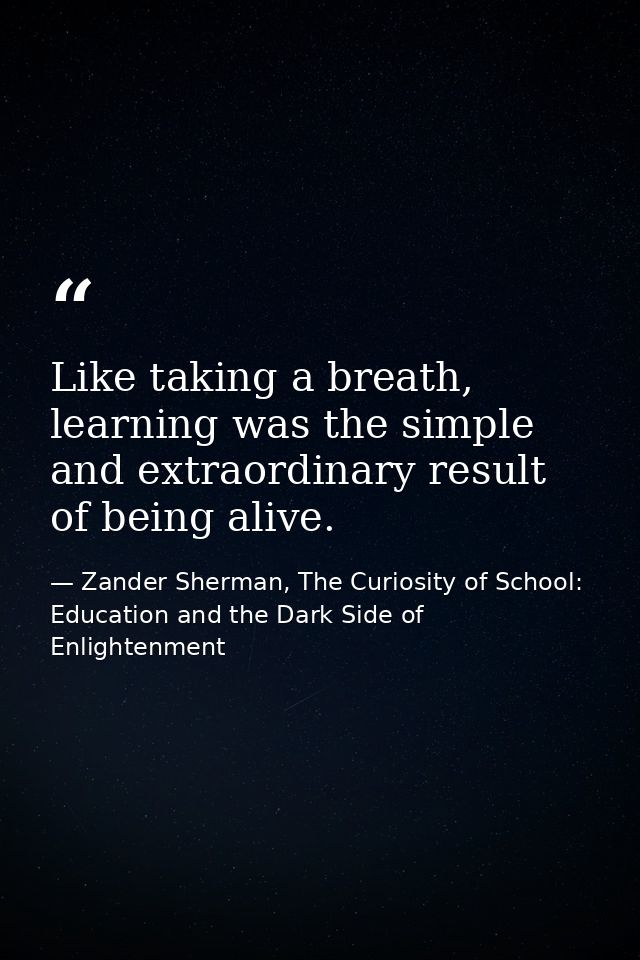 Like taking a breath, learning was the simple and extraordinary result of being alive. — Zander Sherman, The Curiosity of School: Education and the Dark Side of Enlightenment